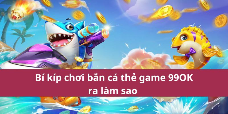 Bí kíp chơi bắn cá thẻ game 99OK ra làm sao 